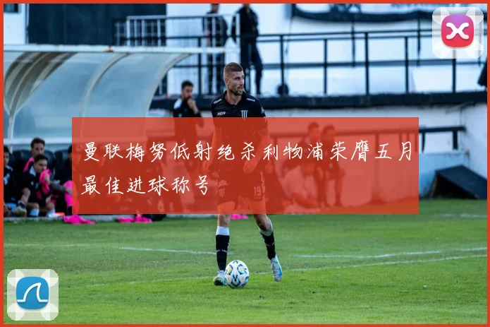 曼联梅努低射绝杀利物浦荣膺五月最佳进球称号