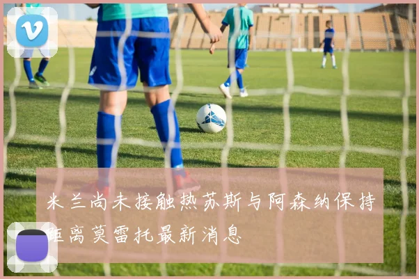 米兰尚未接触热苏斯与阿森纳保持距离莫雷托最新消息
