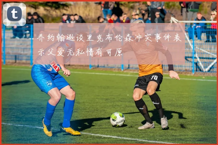 乔约翰逊谈里克布伦森冲突事件表示父爱无私情有可原