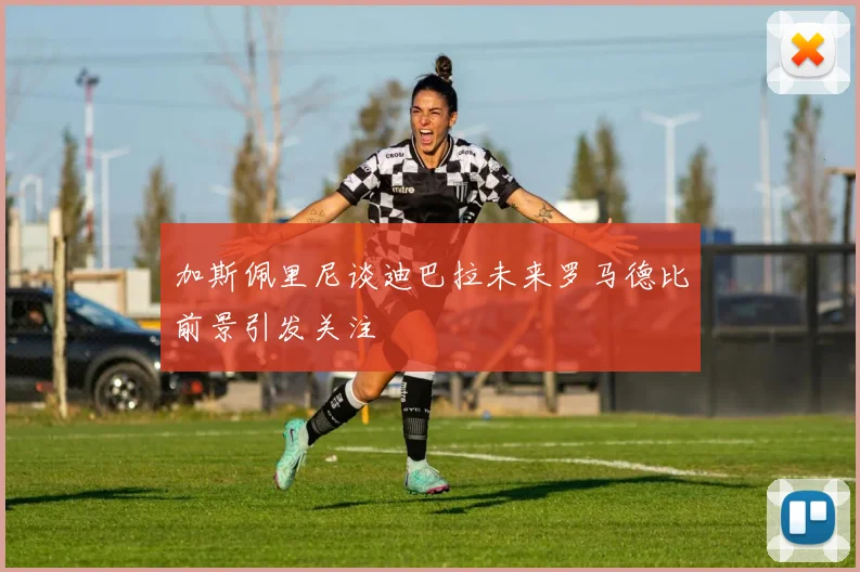 加斯佩里尼谈迪巴拉未来罗马德比前景引发关注