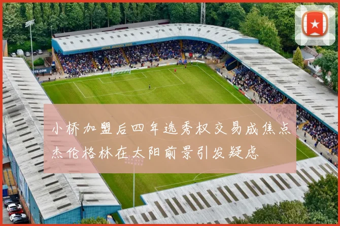 小桥加盟后四年选秀权交易成焦点杰伦格林在太阳前景引发疑虑