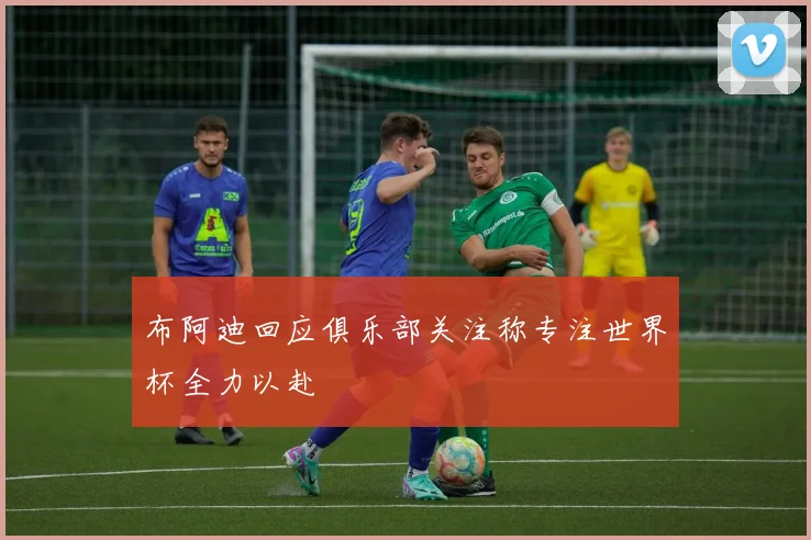 布阿迪回应俱乐部关注称专注世界杯全力以赴