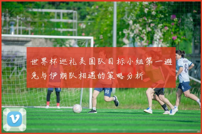 世界杯巡礼美国队目标小组第一避免与伊朗队相遇的策略分析