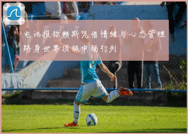 电讯报称赖斯凭借情绪与心态管理跻身世界顶级中场行列