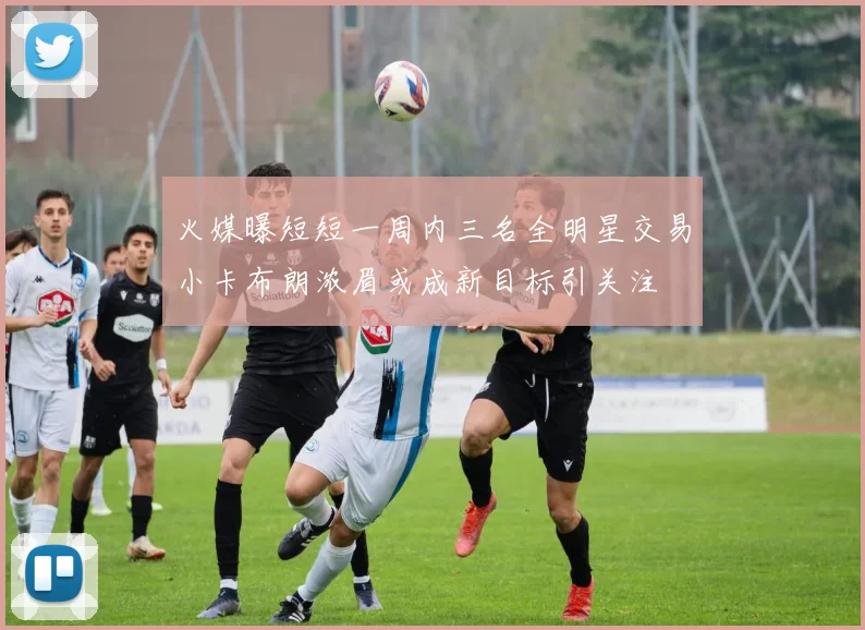 火媒曝短短一周内三名全明星交易小卡布朗浓眉或成新目标引关注