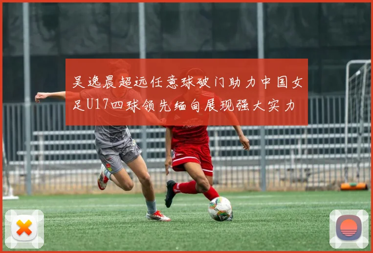 吴逸晨超远任意球破门助力中国女足U17四球领先缅甸展现强大实力