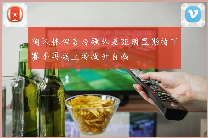 陶汉林坦言与强队差距明显期待下赛季再战上海提升自我