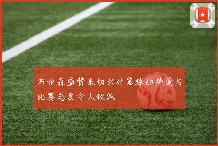 布伦森盛赞米切尔对篮球的热爱与比赛态度令人钦佩