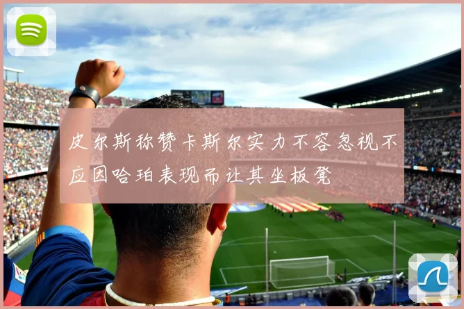 皮尔斯称赞卡斯尔实力不容忽视不应因哈珀表现而让其坐板凳