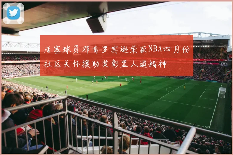活塞球员邓肯罗宾逊荣获NBA四月份社区关怀援助奖彰显人道精神