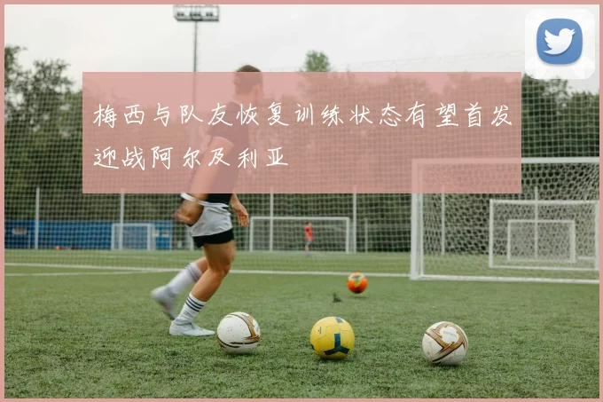 梅西与队友恢复训练状态有望首发迎战阿尔及利亚