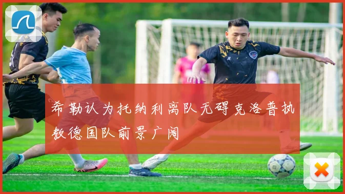 希勒认为托纳利离队无碍克洛普执教德国队前景广阔