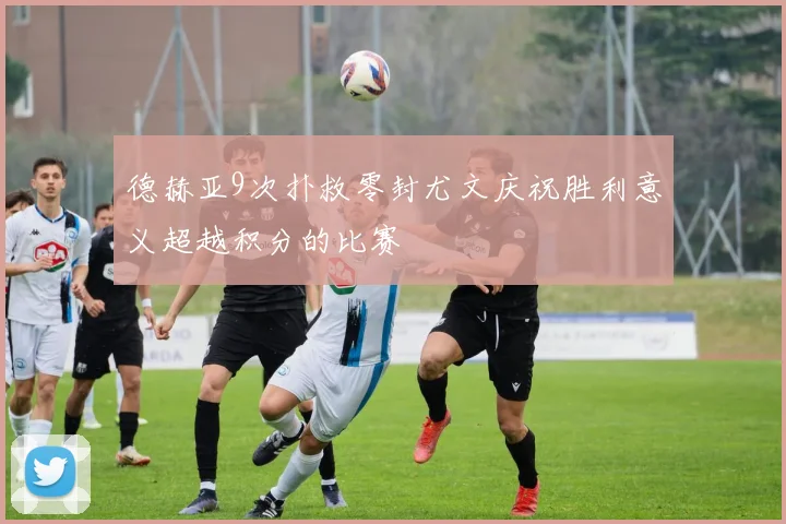 德赫亚9次扑救零封尤文庆祝胜利意义超越积分的比赛