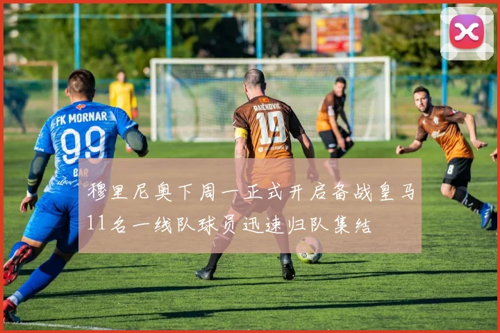 穆里尼奥下周一正式开启备战皇马11名一线队球员迅速归队集结