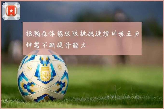 杨瀚森体能极限挑战连续训练五分钟需不断提升能力