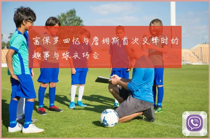 富保罗回忆与詹姆斯首次交锋时的趣事与球衣巧合